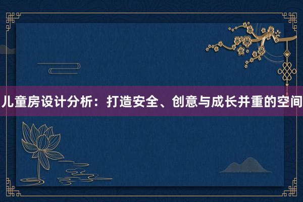 儿童房设计分析：打造安全、创意与成长并重的空间