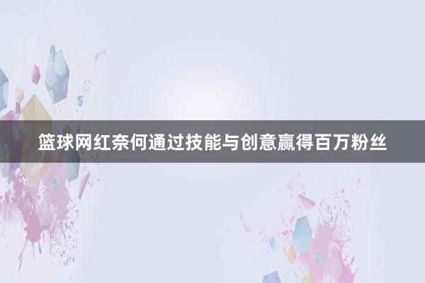 篮球网红奈何通过技能与创意赢得百万粉丝